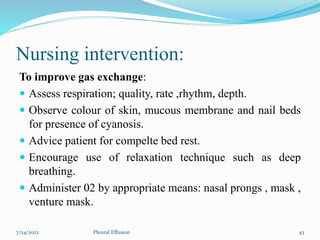Nursing intervention:
To improve gas exchange:
 Assess respiration; quality, rate ,rhythm, depth.
 Observe colour of skin, mucous membrane and nail beds
for presence of cyanosis.
 Advice patient for compelte bed rest.
 Encourage use of relaxation technique such as deep
breathing.
 Administer 02 by appropriate means: nasal prongs , mask ,
venture mask.
7/24/2022 43
Pleural Effusion
 