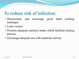 To reduce risk of infection:
 Demonstrate and encourage good hand washing
technique.
 Limit visitors.
 Promote adequate nutrition intake which facilitate healing
process.
 Encourage adequate rest with moderate activity.
7/24/2022 46
Pleural Effusion
 