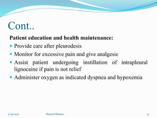 Cont..
Patient education and health maintenance:
 Provide care after pleurodesis
 Monitor for excessive pain and give analgesic
 Assist patient undergoing instillation of intrapleural
lignocaine if pain is not relief
 Administer oxygen as indicated dyspnea and hypoxemia
7/24/2022 47
Pleural Effusion
 