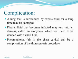 Complication:
 A lung that is surrounded by excess fluid for a long
time may be damaged.
 Pleural fluid that becomes infected may turn into an
abscess, called an empyema, which will need to be
drained with a chest tube.
 Pneumothorax (air in the chest cavity) can be a
complication of the thoracentesis procedure.
7/24/2022 49
Pleural Effusion
 