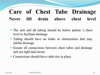Care of Chest Tube Drainage
Never lift drain above chest level
 The unit and all tubing should be below patient ’s chest
level to facilitate drainage
 Tubing should have no kinks or obstructions that may
inhibit drainage
 Ensure all connections between chest tubes and drainage
unit are tight and secure
 Connections should have cable ties in place
7/24/2022 50
Pleural Effusion
 