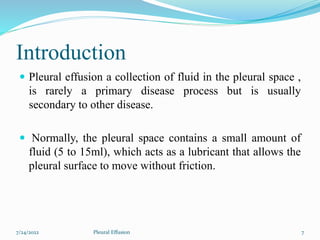 Introduction
 Pleural effusion a collection of fluid in the pleural space ,
is rarely a primary disease process but is usually
secondary to other disease.
 Normally, the pleural space contains a small amount of
fluid (5 to 15ml), which acts as a lubricant that allows the
pleural surface to move without friction.
7/24/2022 7
Pleural Effusion
 