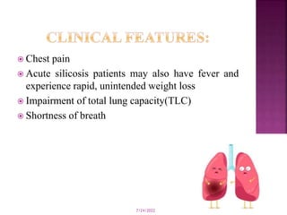  Chest pain
 Acute silicosis patients may also have fever and
experience rapid, unintended weight loss
 Impairment of total lung capacity(TLC)
 Shortness of breath
7/24/2022 11
 
