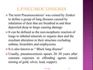  The term‘Pneumoconiosis’ was coined by Zenker
to define a group of lung diseases caused by
inhalation of dust that are breathed in and then
deposited deep in lungs causing damage
 It can be defined as the non-neoplastic reaction of
lungs to inhaled minerals or organic dust and the
resultant alteration in their structure excluding
asthma, bronchitis and emphysema.
 It is also known as “ Black lung disease”
 Usually, pneumoconiosis apears 20–30 years after
constant exposure to offending agents (metal
mining of gold, silver, lead, copper).
7/24/2022 13
 