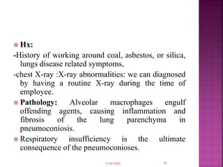  Hx:
-History of working around coal, asbestos, or silica,
lungs disease related symptoms,
-chest X-ray :X-ray abnormalities: we can diagnosed
by having a routine X-ray during the time of
employee.
 Pathology: Alveolar macrophages engulf
offending agents, causing inflammation and
fibrosis of the lung parenchyma in
pneumoconiosis.
 Respiratory insufficiency is the ultimate
consequence of the pneumoconioses.
7/24/2022 15
 