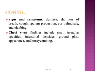  Signs and symptoms: dyspnea, shortness of
breath, cough, sputum production, cor pulmonale,
and clubbing.
 Chest x-ray findings include small irregular
opacities, interstitial densities, ground glass
appearance, and honeycombing.
7/24/2022 16
 