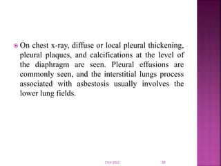  On chest x-ray, diffuse or local pleural thickening,
pleural plaques, and calcifications at the level of
the diaphragm are seen. Pleural effusions are
commonly seen, and the interstitial lungs process
associated with asbestosis usually involves the
lower lung fields.
7/24/2022 20
 
