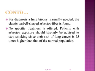  For diagnosis a lung biopsy is usually needed; the
classic barbell-shaped asbestos fiber is found.
 No specific treatment is offered. Patients with
asbestos exposure should strongly be advised to
stop smoking since their risk of lung cancer is 75
times higher than that of the normal population.
7/24/2022 22
 