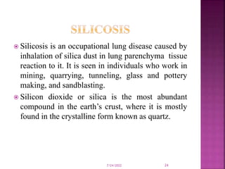 Silicosis is an occupational lung disease caused by
inhalation of silica dust in lung parenchyma tissue
reaction to it. It is seen in individuals who work in
mining, quarrying, tunneling, glass and pottery
making, and sandblasting.
 Silicon dioxide or silica is the most abundant
compound in the earth’s crust, where it is mostly
found in the crystalline form known as quartz.
7/24/2022 24
 