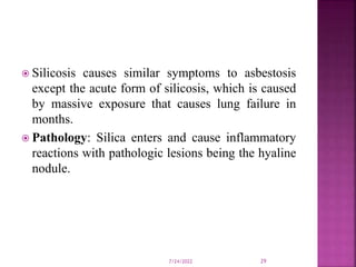  Silicosis causes similar symptoms to asbestosis
except the acute form of silicosis, which is caused
by massive exposure that causes lung failure in
months.
 Pathology: Silica enters and cause inflammatory
reactions with pathologic lesions being the hyaline
nodule.
7/24/2022 29
 