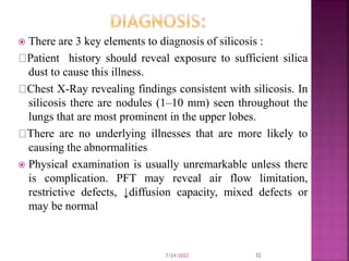  There are 3 key elements to diagnosis of silicosis :
Patient history should reveal exposure to sufficient silica
dust to cause this illness.
Chest X-Ray revealing findings consistent with silicosis. In
silicosis there are nodules (1–10 mm) seen throughout the
lungs that are most prominent in the upper lobes.
There are no underlying illnesses that are more likely to
causing the abnormalities
 Physical examination is usually unremarkable unless there
is complication. PFT may reveal air flow limitation,
restrictive defects, ↓diffusion capacity, mixed defects or
may be normal
7/24/2022 32
 