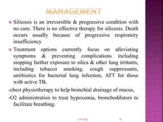  Silicosis is an irreversible & progressive condition with
no cure. There is no effective therapy for silicosis. Death
occurs usually because of progressive respiratory
insufficiency
 Treatment options currently focus on alleviating
symptoms & preventing complications including
stopping further exposure to silica & other lung irritants,
including tobacco smoking, cough suppressants,
antibiotics for bacterial lung infection, ATT for those
with active TB,
-chest physiotherapy to help bronchial drainage of mucus,
-O2 administration to treat hypoxemia, bronchodilators to
facilitate breathing.
7/24/2022 33
 