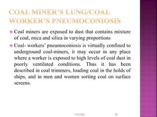  Coal miners are exposed to dust that contains mixture
of coal, mica and silica in varying proportions
 Coal- workers’ pneumoconiosis is virtually confined to
underground coal-miners, it may occur in any place
where a worker is exposed to high levels of coal dust in
poorly ventilated conditions. Thus it has been
described in coal trimmers, loading coal in the holds of
ships, and in men and women sorting coal on surface
screens.
7/24/2022 35
 
