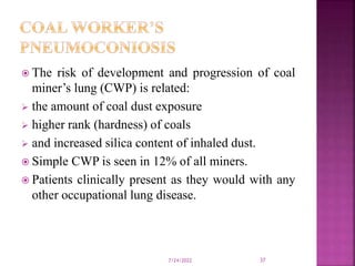  The risk of development and progression of coal
miner’s lung (CWP) is related:
 the amount of coal dust exposure
 higher rank (hardness) of coals
 and increased silica content of inhaled dust.
 Simple CWP is seen in 12% of all miners.
 Patients clinically present as they would with any
other occupational lung disease.
7/24/2022 37
 