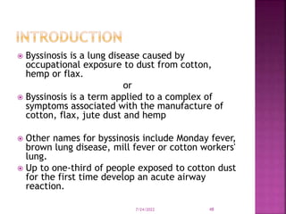  Byssinosis is a lung disease caused by
occupational exposure to dust from cotton,
hemp or flax.
or
 Byssinosis is a term applied to a complex of
symptoms associated with the manufacture of
cotton, flax, jute dust and hemp
 Other names for byssinosis include Monday fever,
brown lung disease, mill fever or cotton workers'
lung.
 Up to one-third of people exposed to cotton dust
for the first time develop an acute airway
reaction.
7/24/2022 48
 