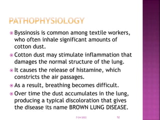  Byssinosis is common among textile workers,
who often inhale significant amounts of
cotton dust.
 Cotton dust may stimulate inflammation that
damages the normal structure of the lung.
 It causes the release of histamine, which
constricts the air passages.
 As a result, breathing becomes difficult.
 Over time the dust accumulates in the lung,
producing a typical discoloration that gives
the disease its name BROWN LUNG DISEASE.
7/24/2022 52
 