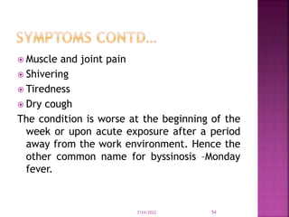  Muscle and joint pain
 Shivering
 Tiredness
 Dry cough
The condition is worse at the beginning of the
week or upon acute exposure after a period
away from the work environment. Hence the
other common name for byssinosis –Monday
fever.
7/24/2022 54
 