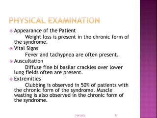  Appearance of the Patient
Weight loss is present in the chronic form of
the syndrome.
 Vital Signs
Fever and tachypnea are often present.
 Auscultation
Diffuse fine bi basilar crackles over lower
lung fields often are present.
 Extremities
Clubbing is observed in 50% of patients with
the chronic form of the syndrome. Muscle
wasting is also observed in the chronic form of
the syndrome.
7/24/2022 57
 