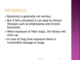  Byssinosis is generally not serious.
 But if left untreated it can lead to chronic
illnesses such as emphysema and chronic
bronchitis.
 When exposure of fiber stops, the illness will
clear up.
 In case of long time exposure there is
irreversible damage to lungs.
7/24/2022 58
 