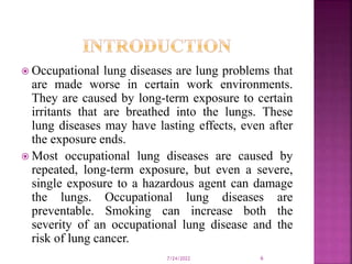  Occupational lung diseases are lung problems that
are made worse in certain work environments.
They are caused by long-term exposure to certain
irritants that are breathed into the lungs. These
lung diseases may have lasting effects, even after
the exposure ends.
 Most occupational lung diseases are caused by
repeated, long-term exposure, but even a severe,
single exposure to a hazardous agent can damage
the lungs. Occupational lung diseases are
preventable. Smoking can increase both the
severity of an occupational lung disease and the
risk of lung cancer.
7/24/2022 6
 