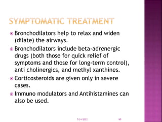  Bronchodilators help to relax and widen
(dilate) the airways.
 Bronchodilators include beta-adrenergic
drugs (both those for quick relief of
symptoms and those for long-term control),
anti cholinergics, and methyl xanthines.
 Corticosteroids are given only in severe
cases.
 Immuno modulators and Antihistamines can
also be used.
7/24/2022 60
 