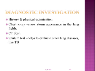  History & physical examination
 Chest x-ray –snow storm appearance in the lung
fields.
 CT Scan
 Sputum test –helps to evaluate other lung diseases,
like TB
7/24/2022 63
 