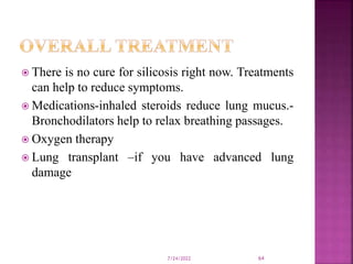  There is no cure for silicosis right now. Treatments
can help to reduce symptoms.
 Medications-inhaled steroids reduce lung mucus.-
Bronchodilators help to relax breathing passages.
 Oxygen therapy
 Lung transplant –if you have advanced lung
damage
7/24/2022 64
 