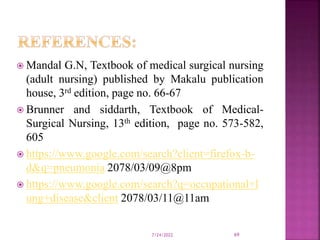 Mandal G.N, Textbook of medical surgical nursing
(adult nursing) published by Makalu publication
house, 3rd edition, page no. 66-67
 Brunner and siddarth, Textbook of Medical-
Surgical Nursing, 13th edition, page no. 573-582,
605
 https://www.google.com/search?client=firefox-b-
d&q=pneumonia 2078/03/09@8pm
 https://www.google.com/search?q=occupational+l
ung+disease&client 2078/03/11@11am
7/24/2022 69
 