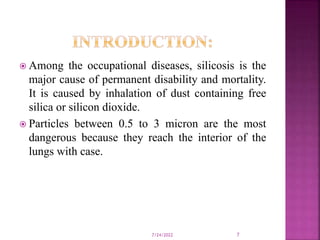  Among the occupational diseases, silicosis is the
major cause of permanent disability and mortality.
It is caused by inhalation of dust containing free
silica or silicon dioxide.
 Particles between 0.5 to 3 micron are the most
dangerous because they reach the interior of the
lungs with case.
7/24/2022 7
 