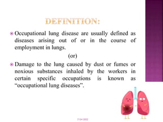  Occupational lung disease are usually defined as
diseases arising out of or in the course of
employment in lungs.
(or)
 Damage to the lung caused by dust or fumes or
noxious substances inhaled by the workers in
certain specific occupations is known as
“occupational lung diseases”.
7/24/2022 8
 