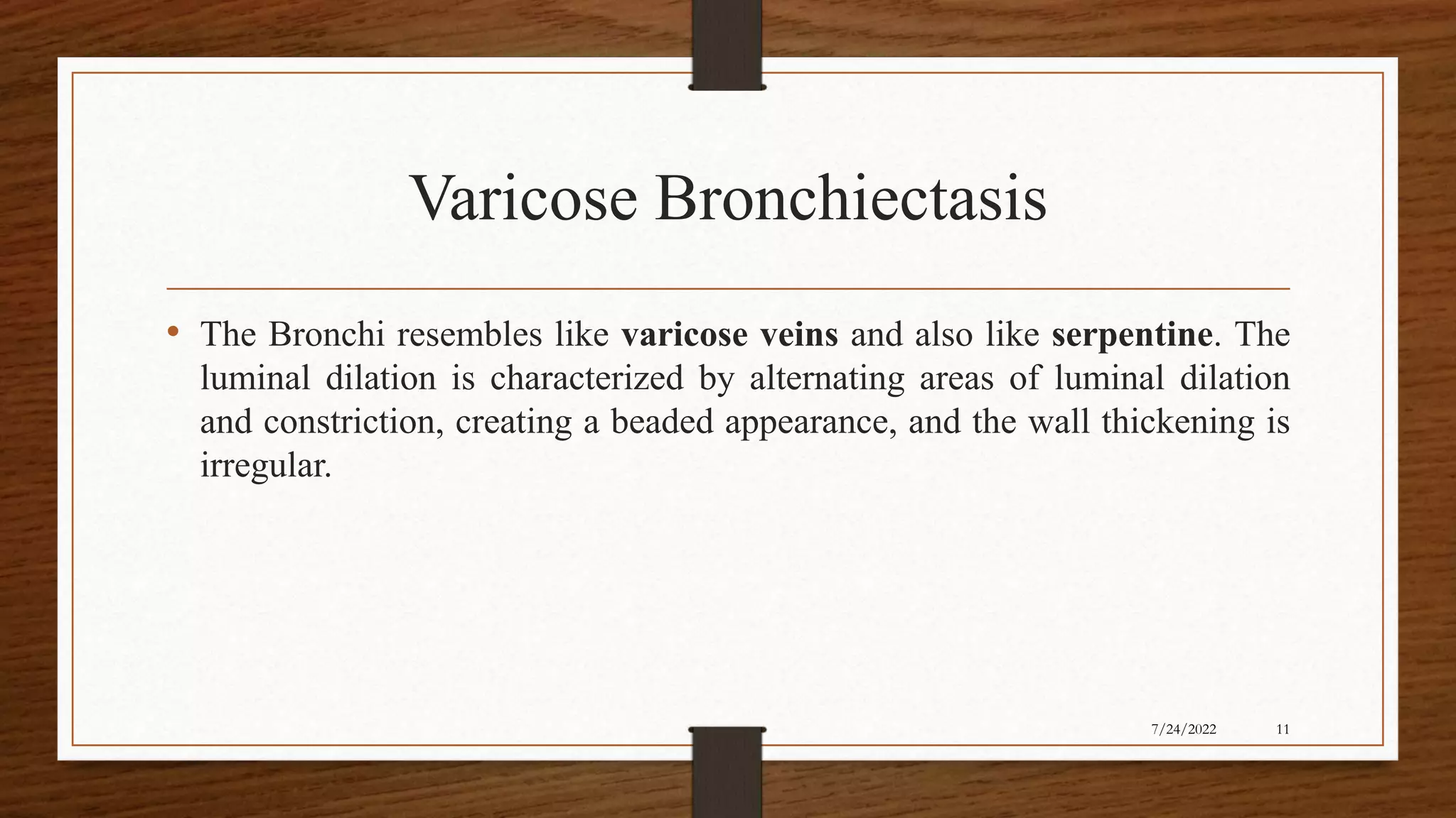 Varicose Bronchiectasis
• The Bronchi resembles like varicose veins and also like serpentine. The
luminal dilation is characterized by alternating areas of luminal dilation
and constriction, creating a beaded appearance, and the wall thickening is
irregular.
11
7/24/2022
 