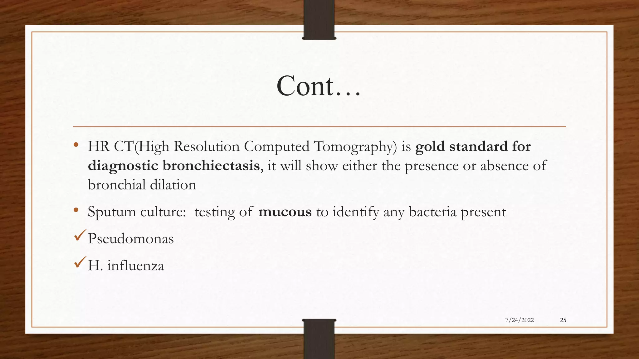 Cont…
• HR CT(High Resolution Computed Tomography) is gold standard for
diagnostic bronchiectasis, it will show either the presence or absence of
bronchial dilation
• Sputum culture: testing of mucous to identify any bacteria present
Pseudomonas
H. influenza
25
7/24/2022
 