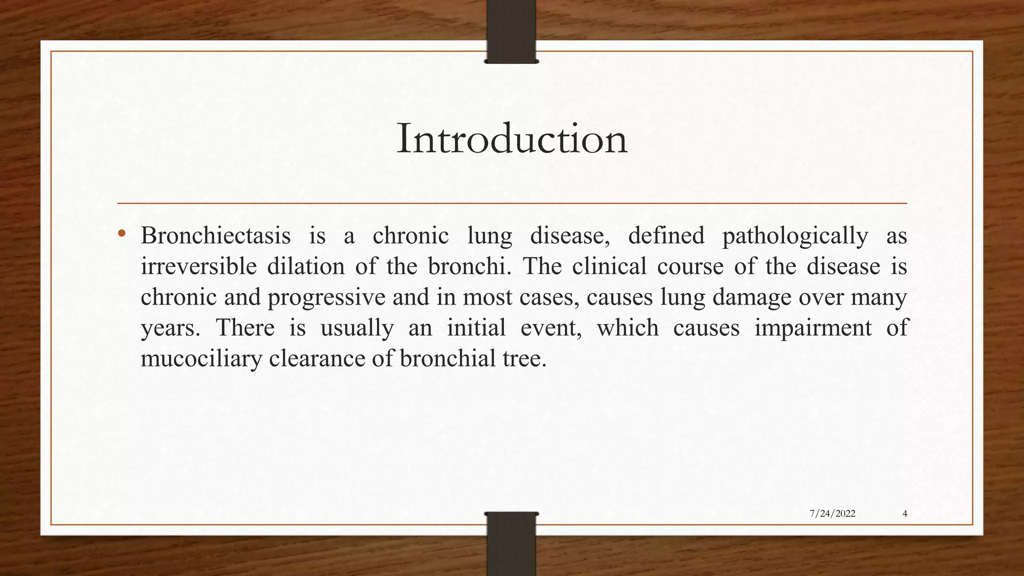 Introduction
• Bronchiectasis is a chronic lung disease, defined pathologically as
irreversible dilation of the bronchi. The clinical course of the disease is
chronic and progressive and in most cases, causes lung damage over many
years. There is usually an initial event, which causes impairment of
mucociliary clearance of bronchial tree.
4
7/24/2022
 