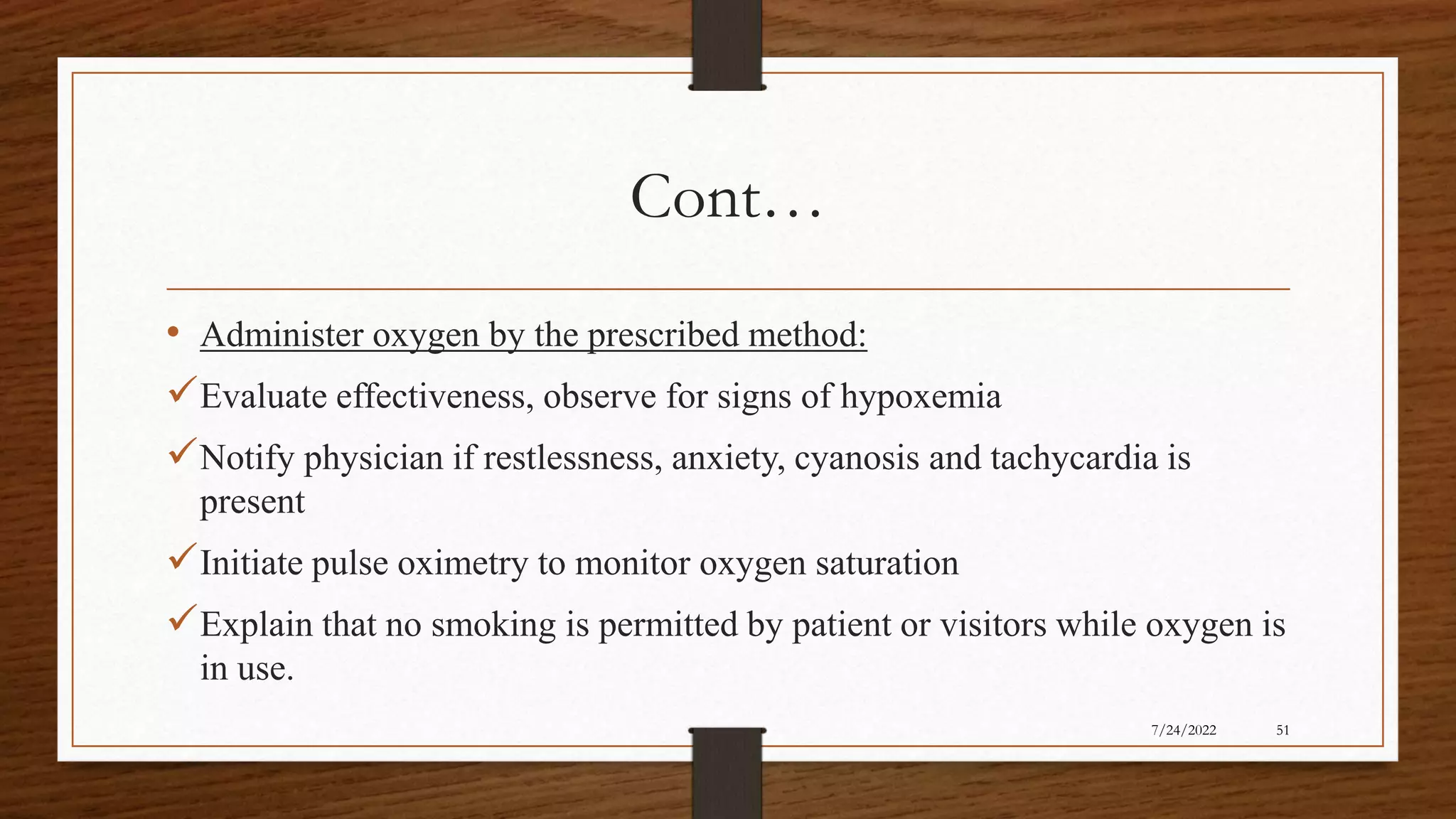 Cont…
• Administer oxygen by the prescribed method:
Evaluate effectiveness, observe for signs of hypoxemia
Notify physician if restlessness, anxiety, cyanosis and tachycardia is
present
Initiate pulse oximetry to monitor oxygen saturation
Explain that no smoking is permitted by patient or visitors while oxygen is
in use.
51
7/24/2022
 