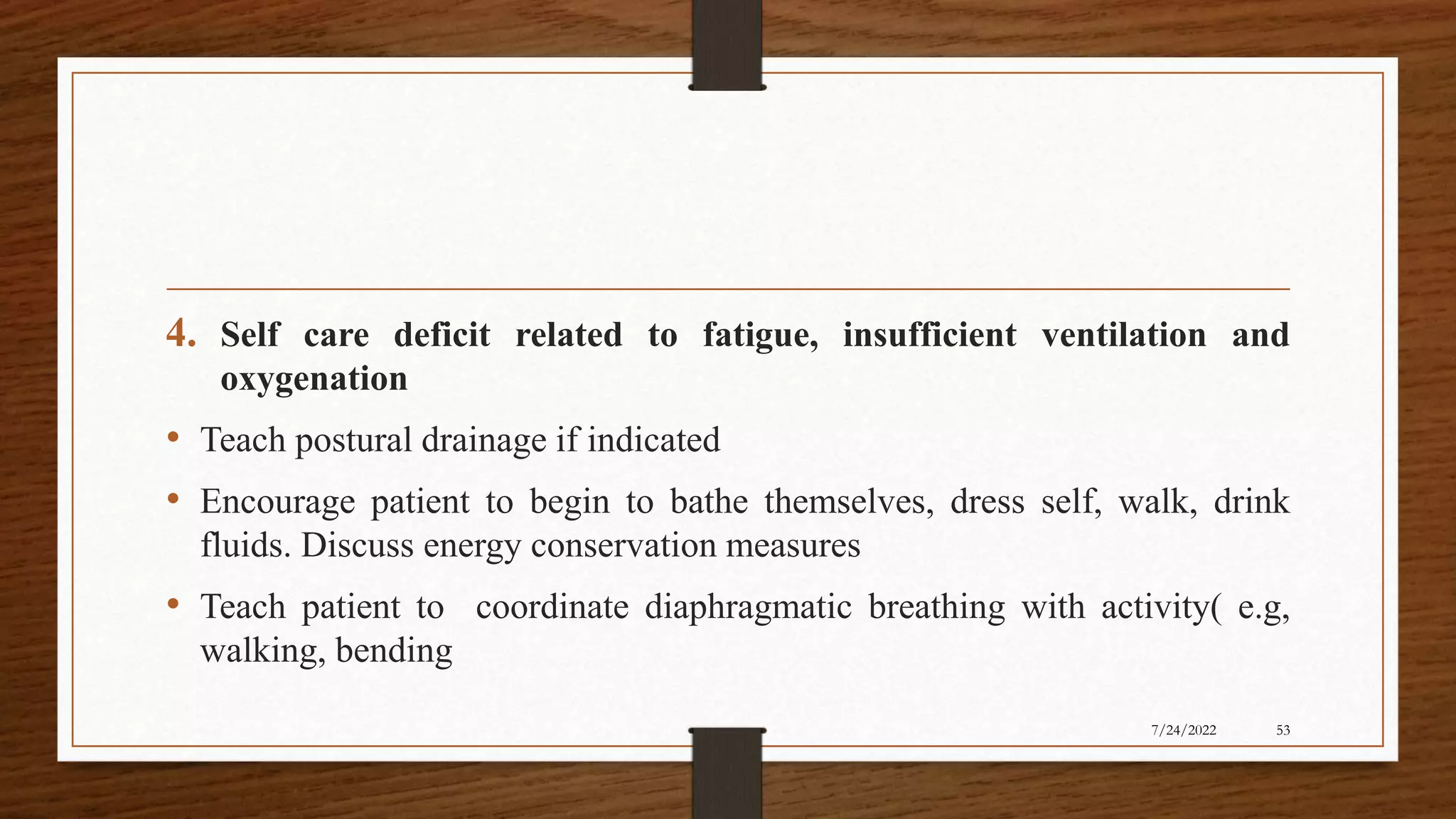4. Self care deficit related to fatigue, insufficient ventilation and
oxygenation
• Teach postural drainage if indicated
• Encourage patient to begin to bathe themselves, dress self, walk, drink
fluids. Discuss energy conservation measures
• Teach patient to coordinate diaphragmatic breathing with activity( e.g,
walking, bending
53
7/24/2022
 