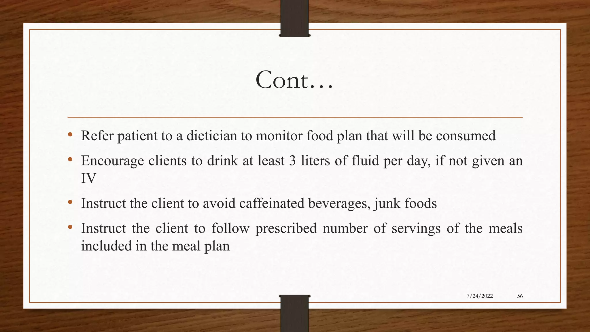 Cont…
• Refer patient to a dietician to monitor food plan that will be consumed
• Encourage clients to drink at least 3 liters of fluid per day, if not given an
IV
• Instruct the client to avoid caffeinated beverages, junk foods
• Instruct the client to follow prescribed number of servings of the meals
included in the meal plan
56
7/24/2022
 