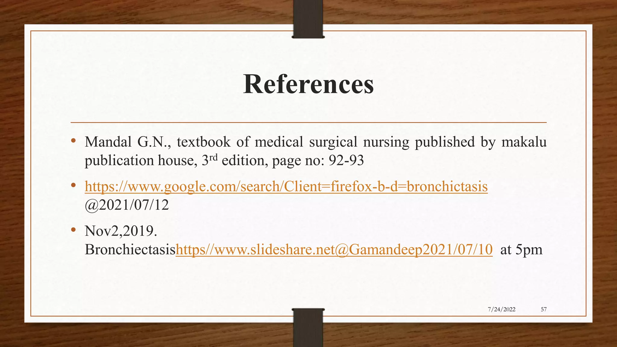 References
• Mandal G.N., textbook of medical surgical nursing published by makalu
publication house, 3rd edition, page no: 92-93
• https://www.google.com/search/Client=firefox-b-d=bronchictasis
@2021/07/12
• Nov2,2019.
Bronchiectasishttps//www.slideshare.net@Gamandeep2021/07/10 at 5pm
57
7/24/2022
 