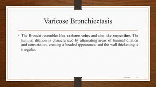 Varicose Bronchiectasis
• The Bronchi resembles like varicose veins and also like serpentine. The
luminal dilation is characterized by alternating areas of luminal dilation
and constriction, creating a beaded appearance, and the wall thickening is
irregular.
11
7/24/2022
 