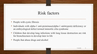 Risk factors
• People with cystic fibrosis
• Individuals with alpha-1 anti-proteinase(alpha-1 antitrypsin) deficiency or
an embryological defect termed immotile cilia syndrome
• Children that develop lung infections with lung tissue destruction are risk
for bronchiectasis to develop later in life
• People that abuse drugs and alcohol
13
7/24/2022
 