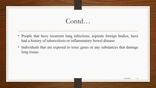Contd…
• People that have recurrent lung infections, aspirate foreign bodies, have
had a history of tuberculosis or inflammatory bowel disease
• Individuals that are exposed to toxic gases or any substances that damage
lung tissue.
14
7/24/2022
 
