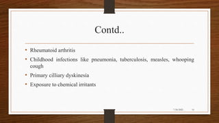 Contd..
• Rheumatoid arthritis
• Childhood infections like pneumonia, tuberculosis, measles, whooping
cough
• Primary cilliary dyskinesia
• Exposure to chemical irritants
16
7/24/2022
 