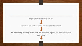 Impaired mucociliary clearance
Retention of secretion and subsequent obstruction
Inflammatory scarring/fibrosis of the bronchus replace the functioning the
lung tissue
18
7/24/2022
 