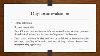 Diagnostic evaluation
• History collection
• Physical examination
• Chest CT scan: provides further information on disease location, presence
of mediastinal lesions, and the extent of segmental involvement.
• Chest x-ray: increase in size and loss of definition of bronchovascular
markings, crowding of bronchi, and loss of lung volume. Severe case:
honeycombing appearance
23
7/24/2022
 