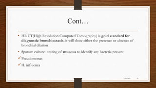 Cont…
• HR CT(High Resolution Computed Tomography) is gold standard for
diagnostic bronchiectasis, it will show either the presence or absence of
bronchial dilation
• Sputum culture: testing of mucous to identify any bacteria present
Pseudomonas
H. influenza
25
7/24/2022
 
