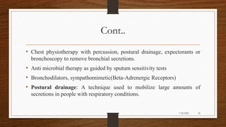 Cont..
• Chest physiotherapy with percussion, postural drainage, expectorants or
bronchoscopy to remove bronchial secretions.
• Anti microbial therapy as guided by sputum sensitivity tests
• Bronchodilators, sympathomimetic(Beta-Adrenergic Receptors)
• Postural drainage: A technique used to mobilize large amounts of
secretions in people with respiratory conditions.
30
7/24/2022
 