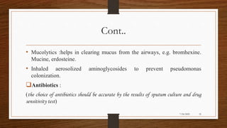 Cont..
• Mucolytics :helps in clearing mucus from the airways, e.g. bromhexine.
Mucine, erdosteine.
• Inhaled aerosolized aminoglycosides to prevent pseudomonas
colonization.
Antibiotics :
(the choice of antibiotics should be accurate by the results of sputum culture and drug
sensitivity test)
32
7/24/2022
 