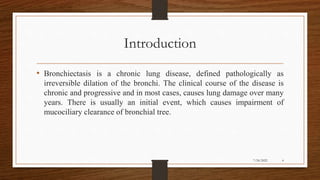 Introduction
• Bronchiectasis is a chronic lung disease, defined pathologically as
irreversible dilation of the bronchi. The clinical course of the disease is
chronic and progressive and in most cases, causes lung damage over many
years. There is usually an initial event, which causes impairment of
mucociliary clearance of bronchial tree.
4
7/24/2022
 