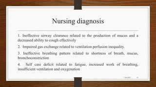 Nursing diagnosis
1. Ineffective airway clearance related to the production of mucus and a
decreased ability to cough effectively
2. Impaired gas exchange related to ventilation perfusion inequality.
3. Ineffective breathing pattern related to shortness of breath, mucus,
bronchoconstriction
4. Self care deficit related to fatigue, increased work of breathing,
insufficient ventilation and oxygenation
43
7/24/2022
 