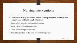 Nursing interventions
1. Ineffective airway clearance related to the production of mucus and
a decreased ability to cough effectively
• Asses color, viscosity and mount of sputum
• Assist client in breathing exercises
• Teach how to cough effectively
• Adjust the position of the semi-fowler to the patient
45
7/24/2022
 