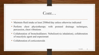 Cont…
• Maintain fluid intake at least 2500ml/day unless otherwise indicated
• Perform chest physiotherapy with postural drainage techniques,
percussion, chest vibrations
• Collaboration of bronchodilators: Nebulizer(via inhalation), collaboration
of mucolytic agent and expectorant
• Collaboration of corticosteroids
46
7/24/2022
 